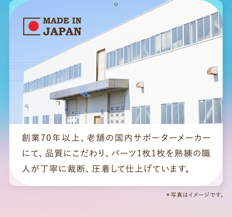 創業70年以上、老舗の国内サポーターメーカーにて、品質にこだわり、パーツ1枚1枚を熟練の職人が丁寧に裁断、圧着して仕上げています。