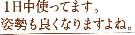 １日中使ってます。姿勢も良くなりますよね。