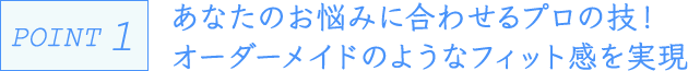 POINT1 あなたのお悩みに合わせるプロの技！オーダーメイドのようなフィット感を実現