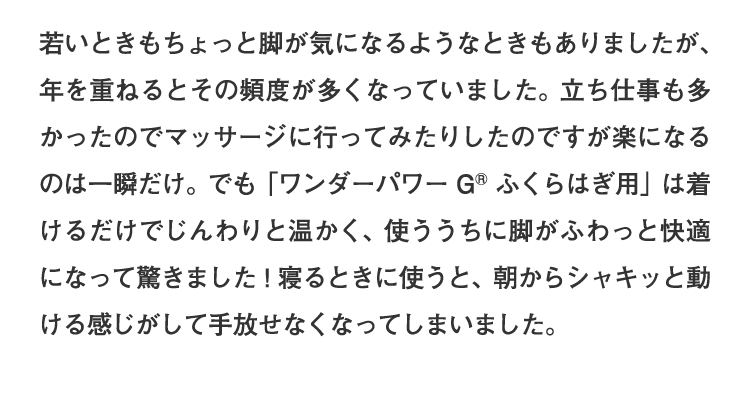 「ワンダーパワーG®ふくらはぎ用」は着けるだけでじんわりと温かく、使ううちに脚がふわっと快適になって驚きました！