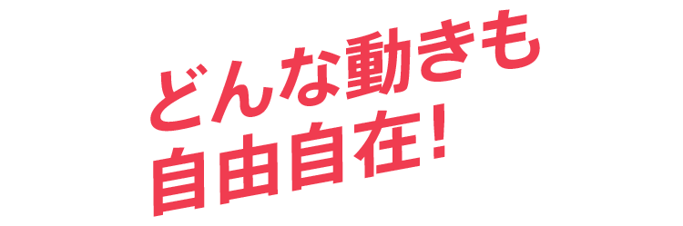 どんな動きも自由自在！