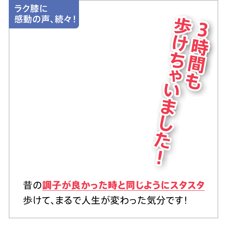 ラク膝に感動の声、続々！3時間も歩けちゃいました！昔の調子が良かった時と同じようにスタスタ歩けて、まるで人生が変わった気分です！