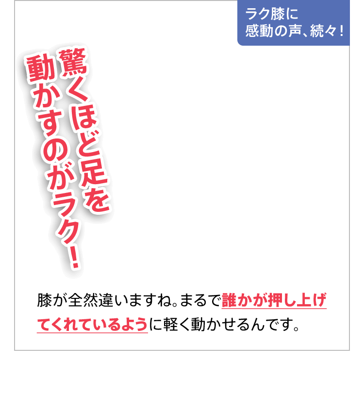 ラク膝に感動の声、続々！驚くほど足を動かすのがラク！膝が全然違いますね。まるで誰かが押し上げてくれているように軽く動かせるんです。