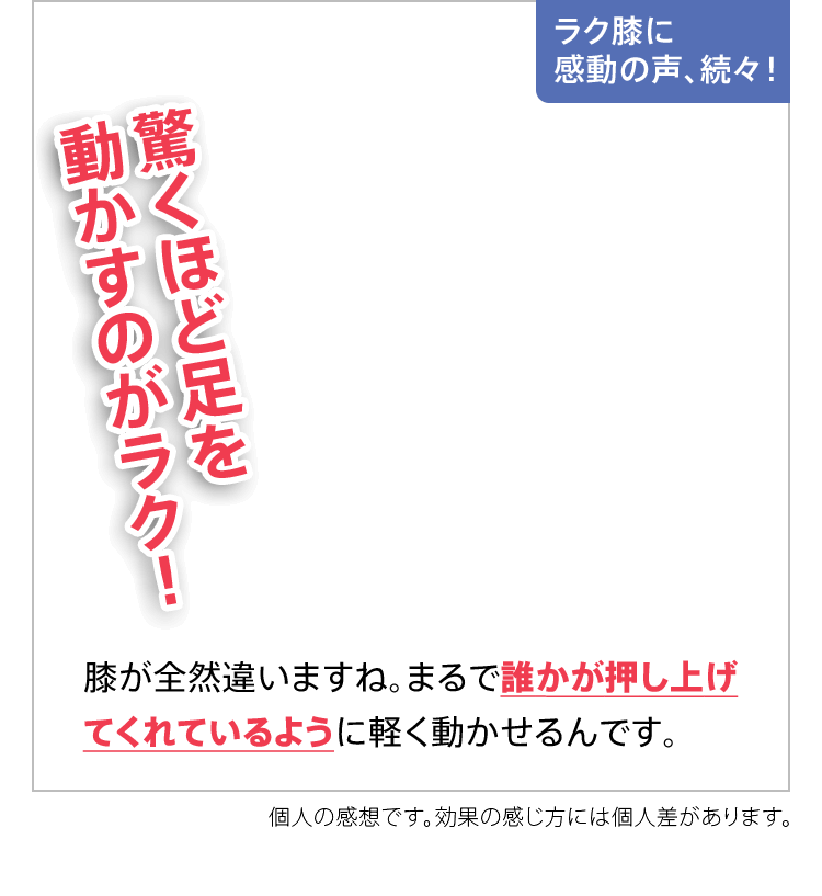 ラク膝に感動の声、続々！驚くほど足を動かすのがラク！膝が全然違いますね。まるで誰かが押し上げてくれているように軽く動かせるんです。