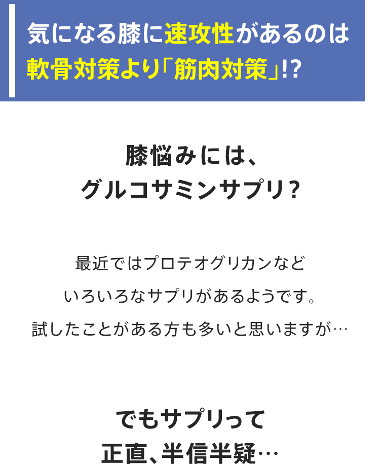 気になる膝に速攻性があるのは軟骨対策より「筋肉対策」!? 膝悩みには、グルコサミンサプリ？最近ではプロテオグリカンなどいろいろなサプリがあるようです。試したことがある方も多いと思いますが…でもサプリって正直、半信半疑…