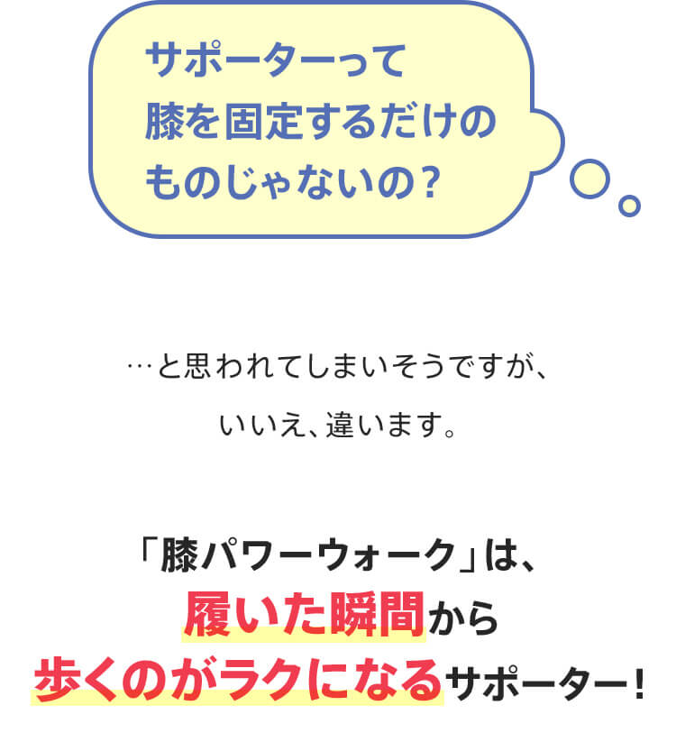 サポーターって膝を固定するだけのものじゃないの？…と思われてしまいそうですが、いいえ、違います。「膝パワーウォーク」は、履いた瞬間から歩くのがラクになるサポーター！