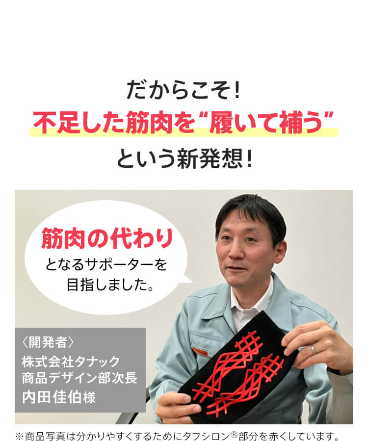 だからこそ！不足した筋肉を【履いて補う】という新発想！筋肉の代わりとなるサポーターを目指しました。〈開発者〉株式会社タナック商品デザイン部次長 内田佳伯様 ※商品写真は分かりやすくするためにタフシロン®部分を赤くしています。