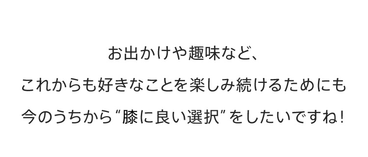 お出かけや趣味など、これからも好きなことを楽しみ続けるためにも今のうちから【膝に良い選択】をしたいですね！