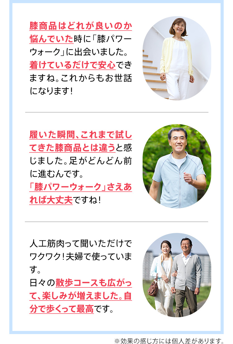 膝商品はどれが良いのか悩んでいた時に「膝パワーウォーク」に出会いました。着けているだけで安心できますね。これからもお世話になります！ 履いた瞬間、これまで試してきた膝商品とは違うと感じました。足がどんどん前に進むんです。「膝パワーウォーク」さえあれば大丈夫ですね！ 人工筋肉って聞いただけでワクワク！夫婦で使っています。日々の散歩コースも広がって、楽しみが増えました。自分で歩くって最高です。 ※効果の感じ方には個人差があります。