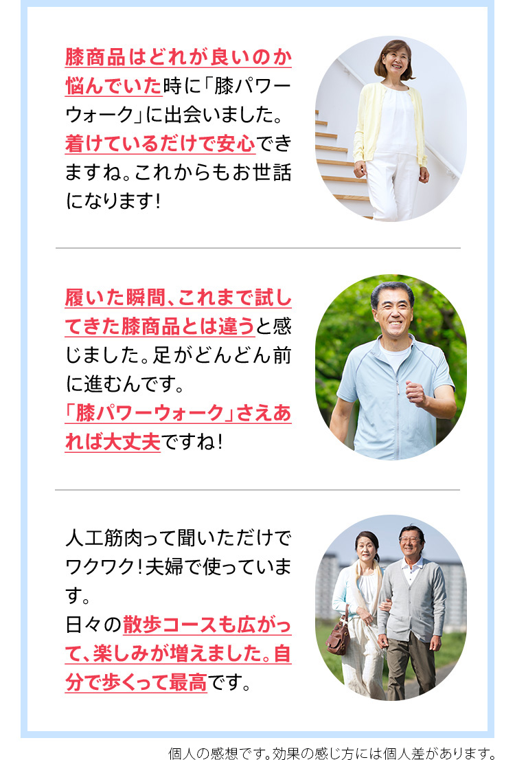 膝商品はどれが良いのか悩んでいた時に「膝パワーウォーク」に出会いました。着けているだけで安心できますね。これからもお世話になります！ 履いた瞬間、これまで試してきた膝商品とは違うと感じました。足がどんどん前に進むんです。「膝パワーウォーク」さえあれば大丈夫ですね！ 人工筋肉って聞いただけでワクワク！夫婦で使っています。日々の散歩コースも広がって、楽しみが増えました。自分で歩くって最高です。 ※効果の感じ方には個人差があります。