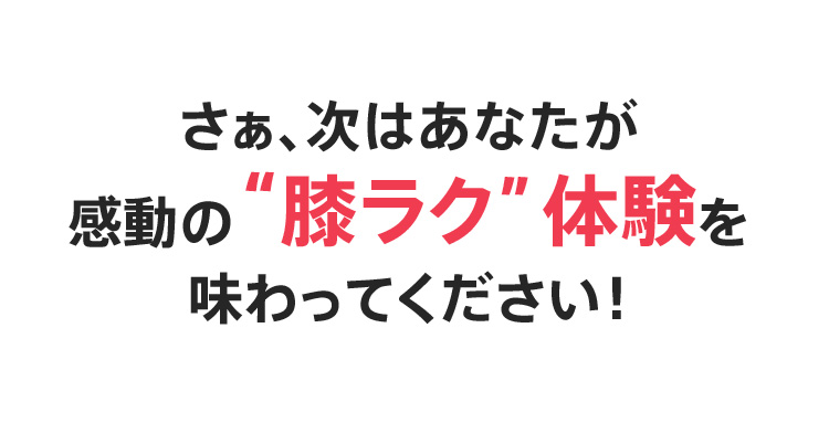 さぁ、次はあなたが感動の【膝ラク】体験を味わってください！